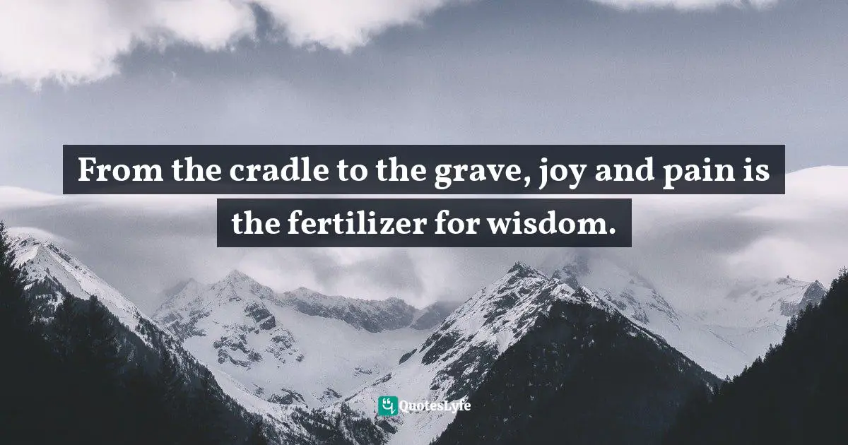 From the cradle to the grave, joy and pain is the fertilizer for wisdom.
