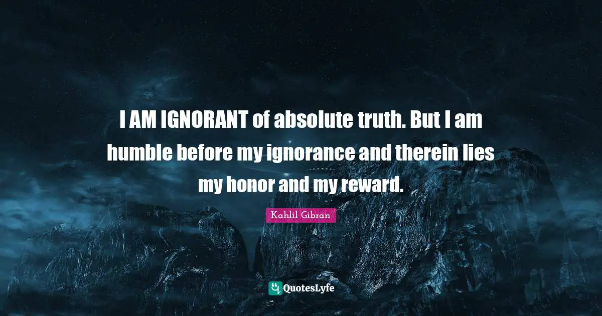 Kahlil Gibran Quotes: "I AM IGNORANT of absolute truth. But I am humble before my ignorance and therein lies my honor and my reward."