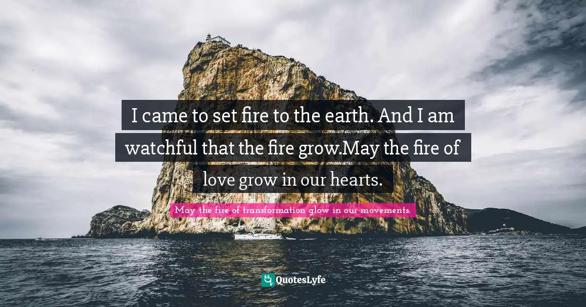 I came to set fire to the earth. And I am watchful that the fire grow.May the fire of love grow in our hearts.