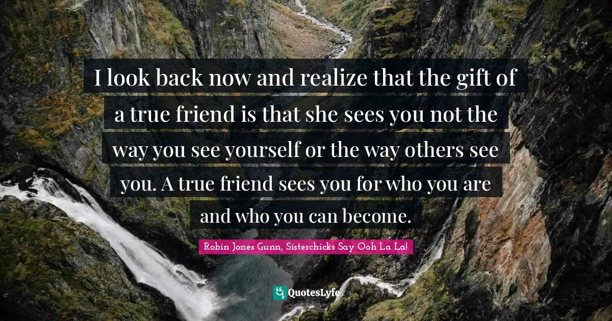 I look back now and realize that the gift of a true friend is that she sees you not the way you see yourself or the way others see you. A true friend sees you for who you are and who you can become.