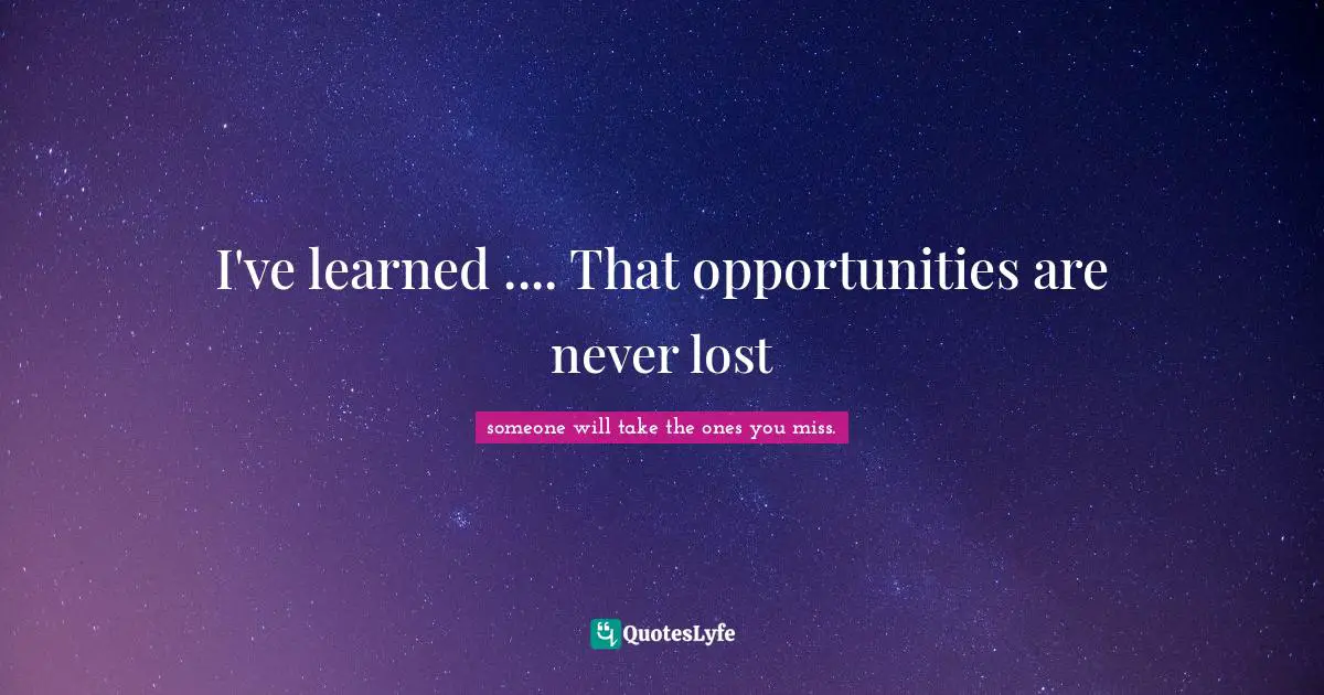 I've learned .... That opportunities are never lost