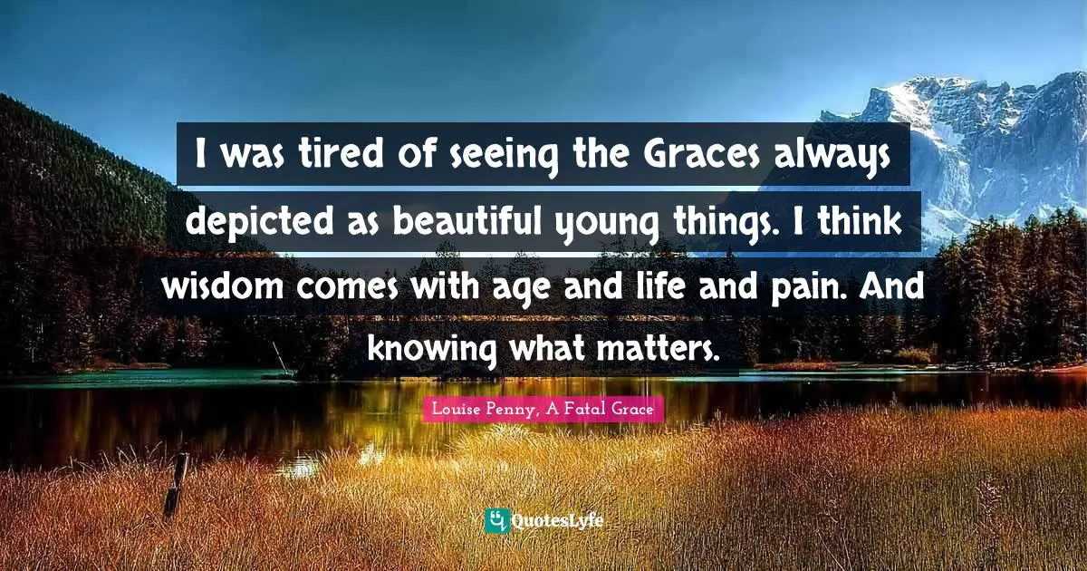 Louise Penny Quotes: "I was tired of seeing the Graces always depicted as beautiful young things. I think wisdom comes with age and life and pain. And knowing what matters."