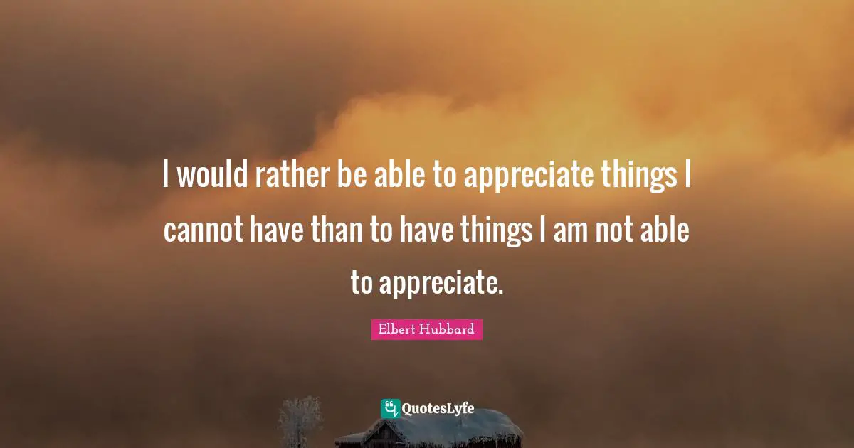 I would rather be able to appreciate things I cannot have than to have things I am not able to appreciate.