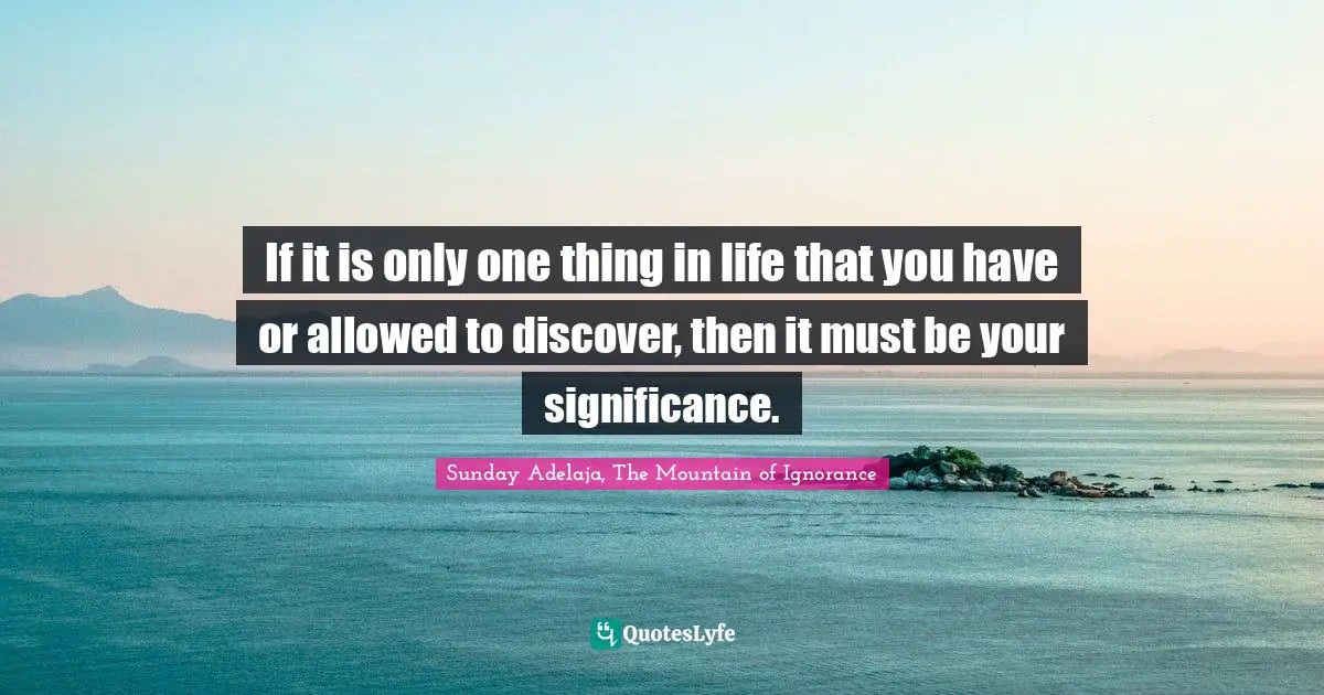 If it is only one thing in life that you have or allowed to discover, then it must be your significance.