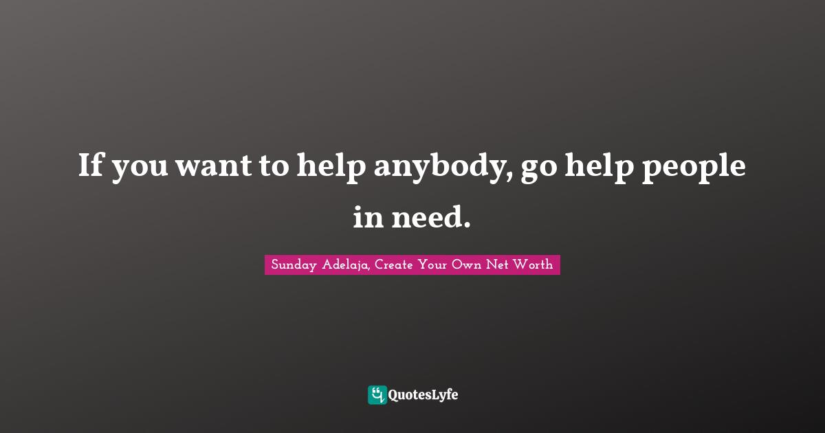 If you want to help anybody, go help people in need.