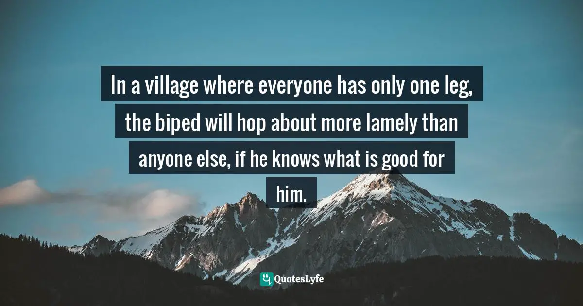 In a village where everyone has only one leg, the biped will hop about more lamely than anyone else, if he knows what is good for him.
