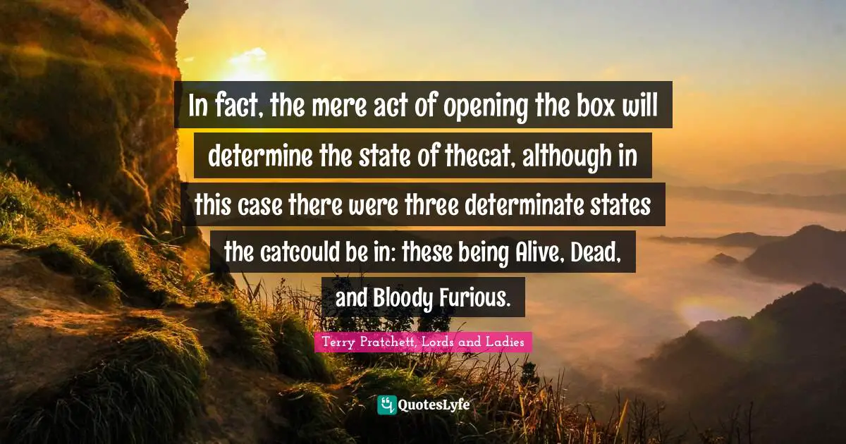 In fact, the mere act of opening the box will determine the state of thecat, although in this case there were three determinate states the catcould be in: these being Alive, Dead, and Bloody Furious.