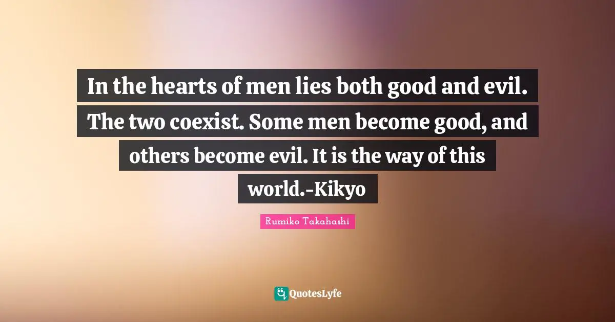 In the hearts of men lies both good and evil. The two coexist. Some men become good, and others become evil. It is the way of this world.-Kikyo