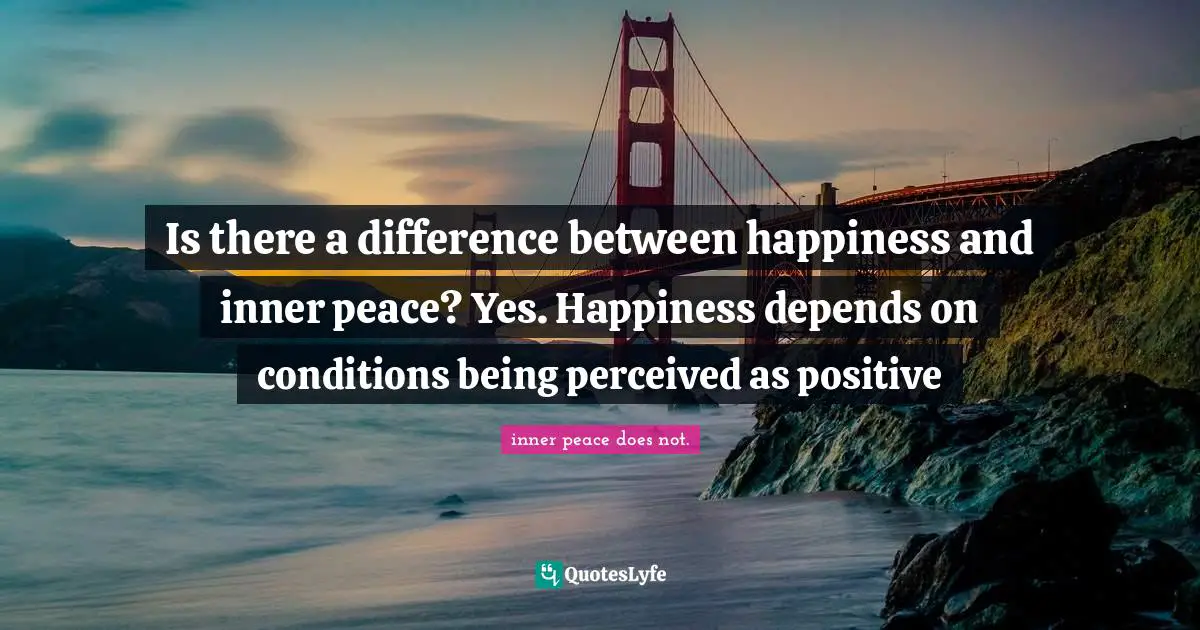 Is there a difference between happiness and inner peace? Yes. Happiness depends on conditions being perceived as positive
