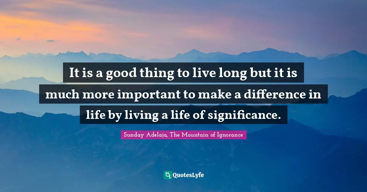 It is a good thing to live long but it is much more important to make a difference in life by living a life of significance.