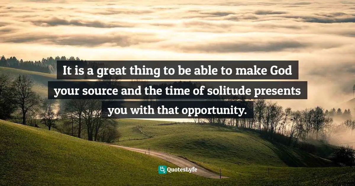 It is a great thing to be able to make God your source and the time of solitude presents you with that opportunity.