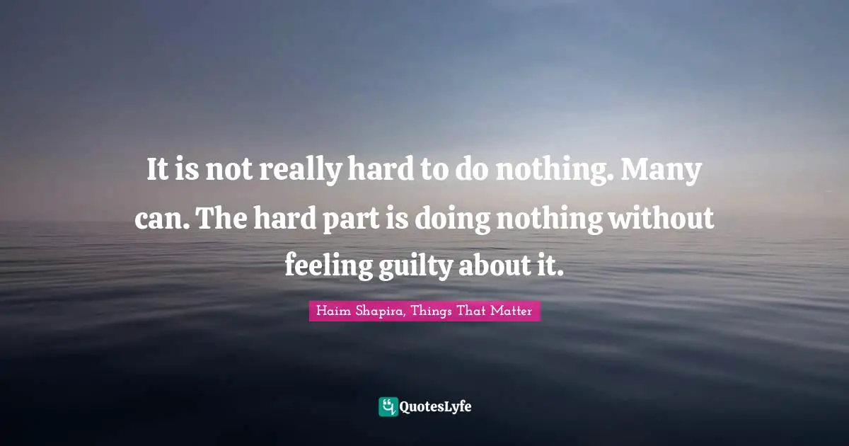 It is not really hard to do nothing. Many can. The hard part is doing nothing without feeling guilty about it.