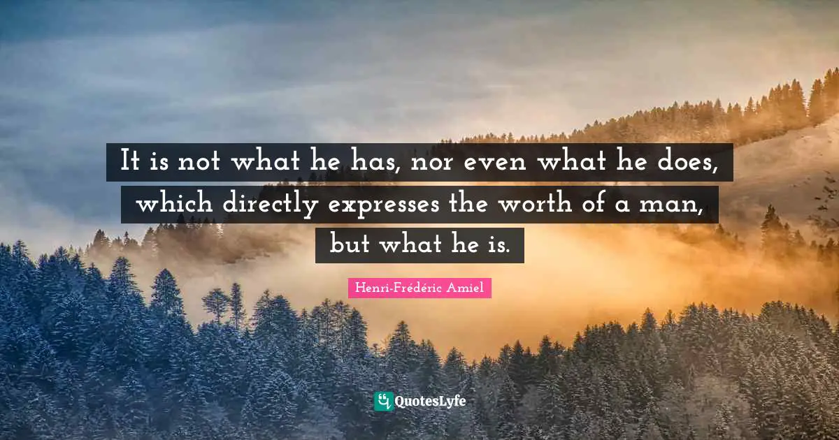 It is not what he has, nor even what he does, which directly expresses the worth of a man, but what he is.