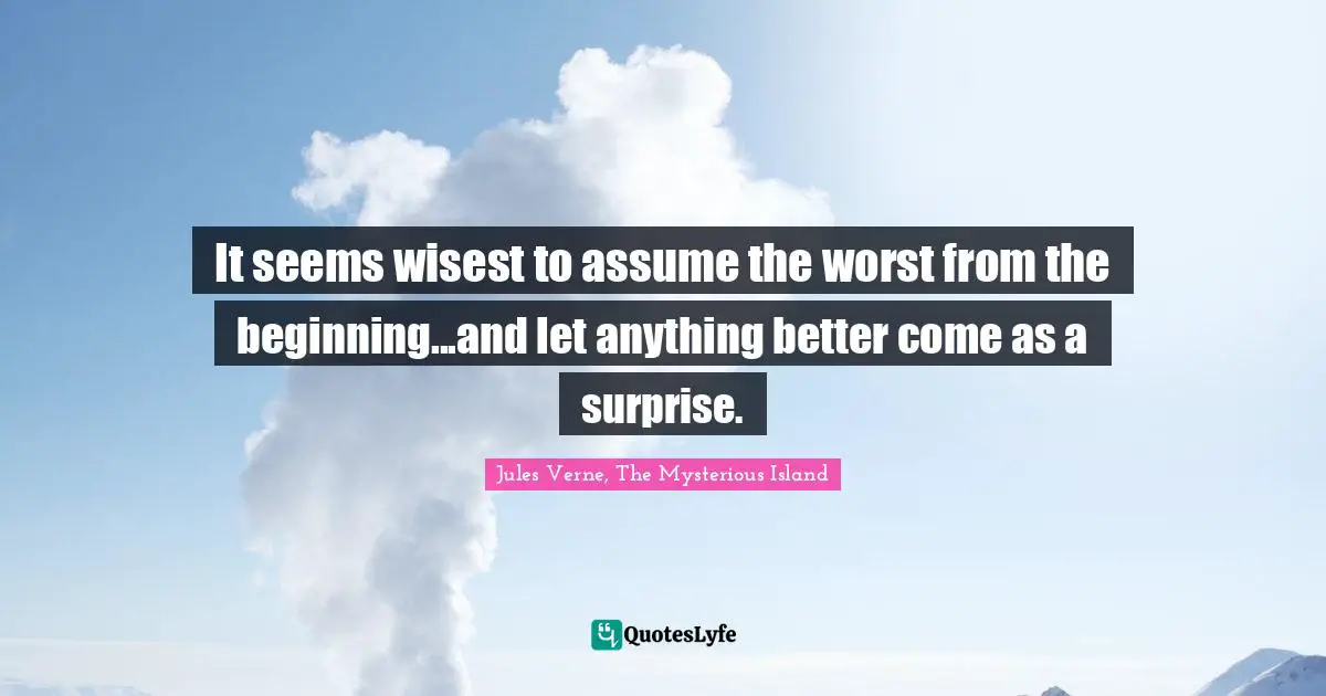 It seems wisest to assume the worst from the beginning...and let anything better come as a surprise.