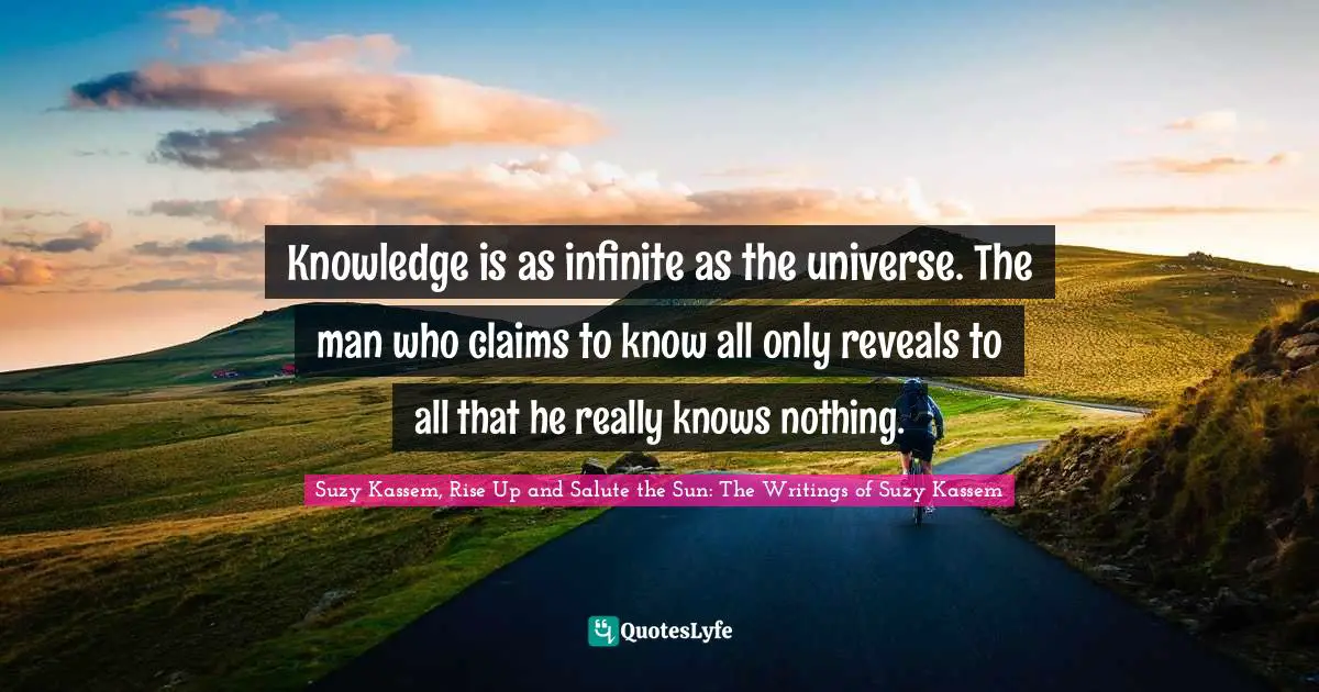 Knowledge is as infinite as the universe. The man who claims to know all only reveals to all that he really knows nothing.