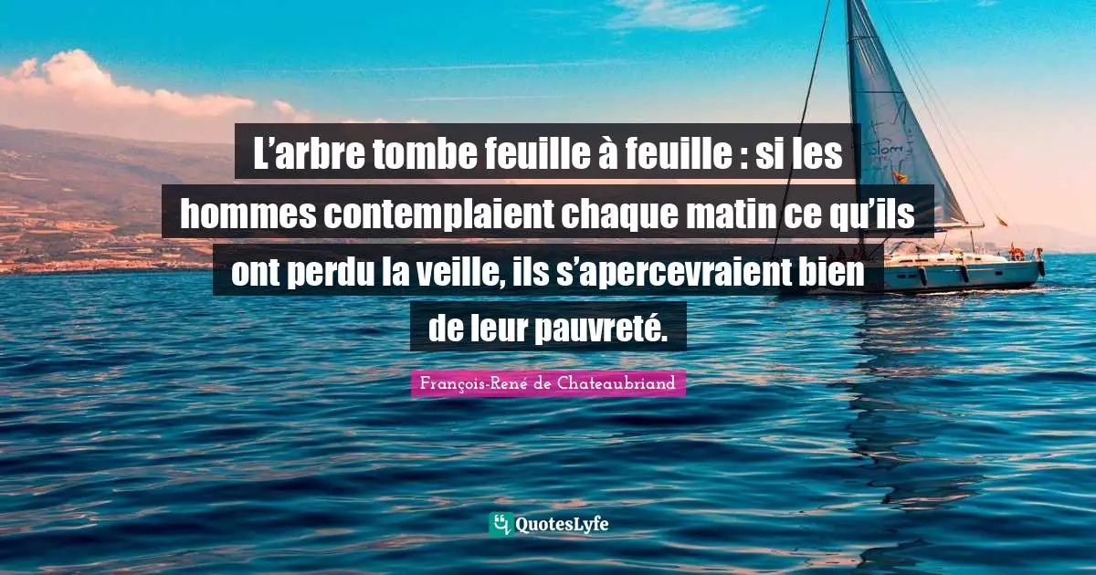 L’arbre tombe feuille à feuille : si les hommes contemplaient chaque matin ce qu’ils ont perdu la veille, ils s’apercevraient bien de leur pauvreté.
