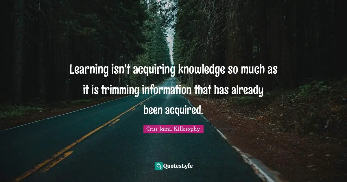 Learning isn't acquiring knowledge so much as it is trimming information that has already been acquired.