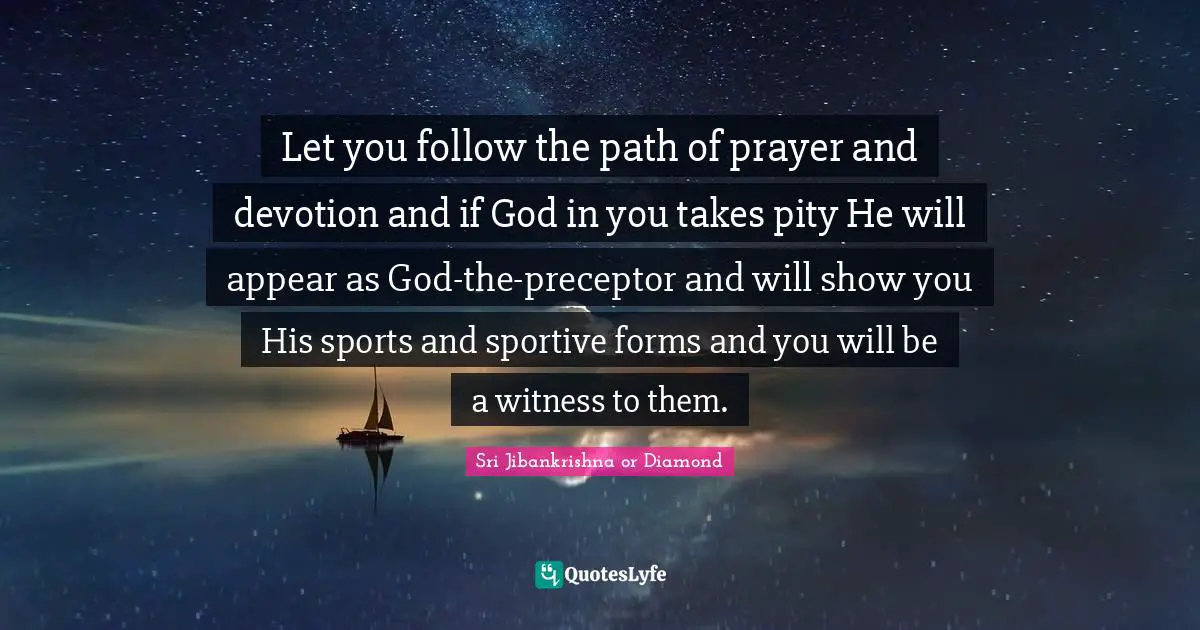 Let you follow the path of prayer and devotion and if God in you takes pity He will appear as God-the-preceptor and will show you His sports and sportive forms and you will be a witness to them.