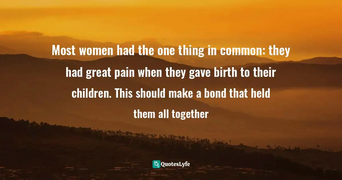 Most women had the one thing in common: they had great pain when they gave birth to their children. This should make a bond that held them all together