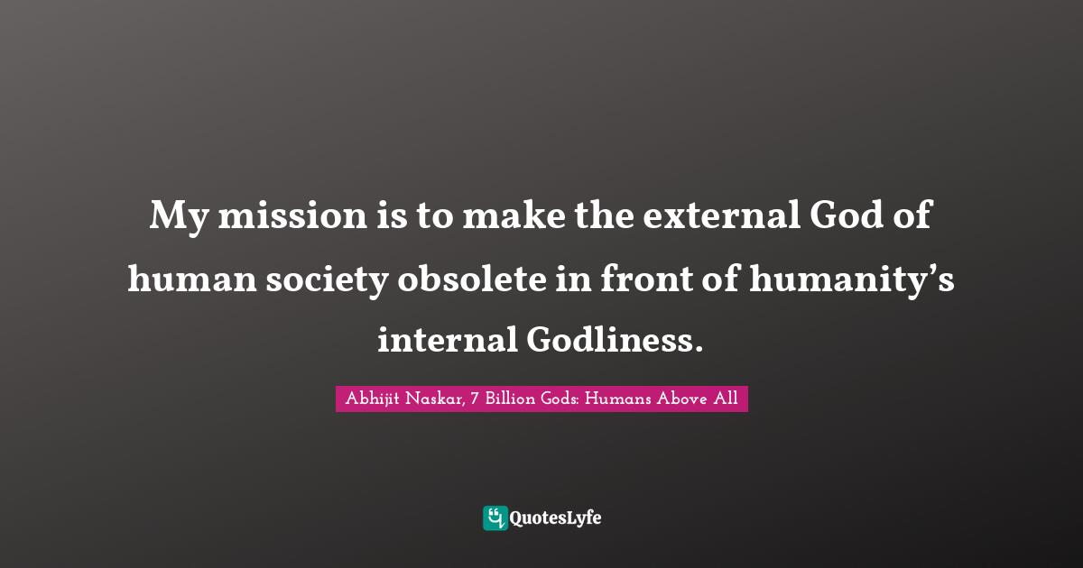 My mission is to make the external God of human society obsolete in front of humanity’s internal Godliness.