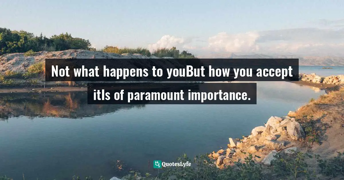 Not what happens to youBut how you accept itIs of paramount importance.