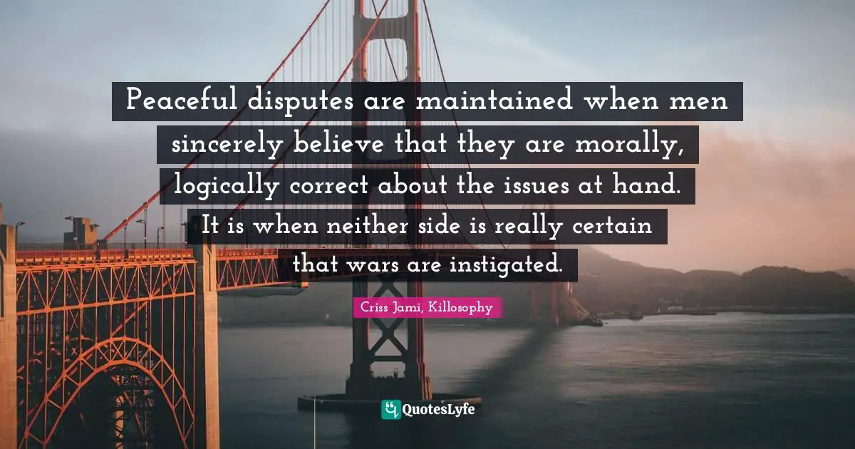 Battles Quotes: "Peaceful disputes are maintained when men sincerely believe that they are morally, logically correct about the issues at hand. It is when neither side is really certain that wars are instigated."