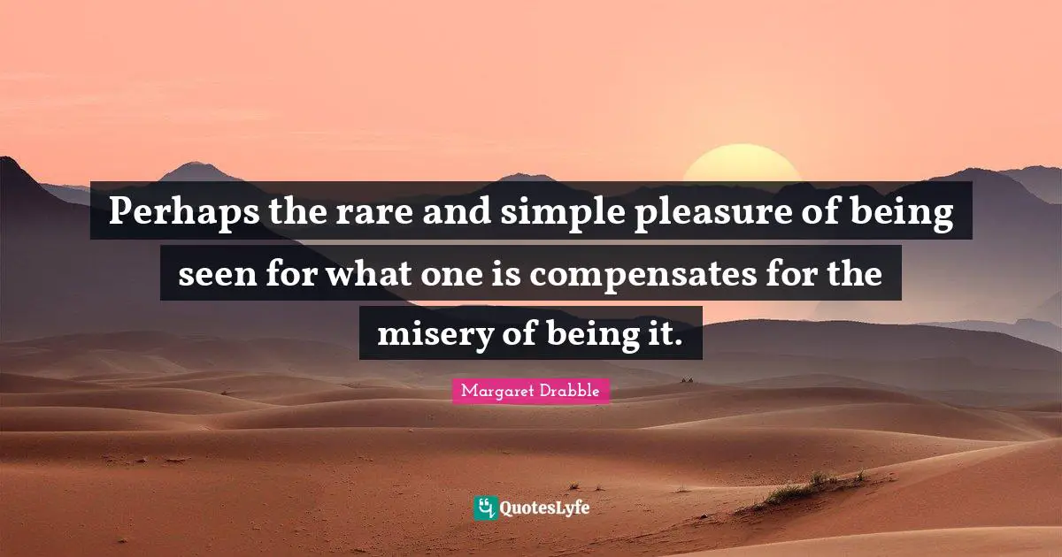Perhaps the rare and simple pleasure of being seen for what one is compensates for the misery of being it.