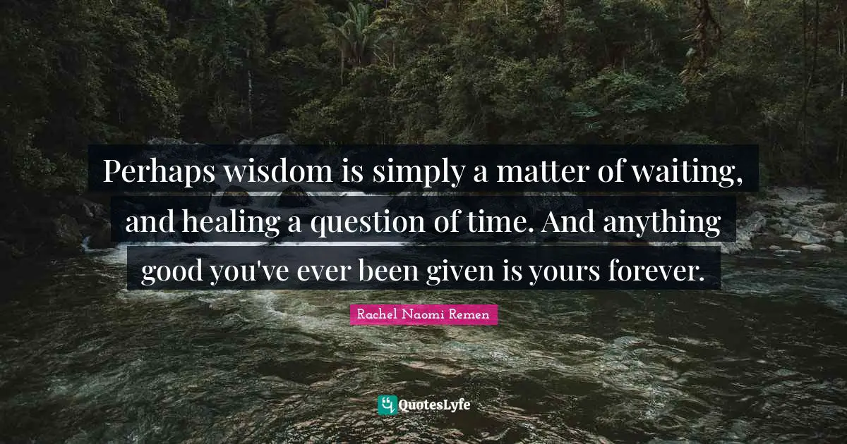 Perhaps wisdom is simply a matter of waiting, and healing a question of time. And anything good you've ever been given is yours forever.