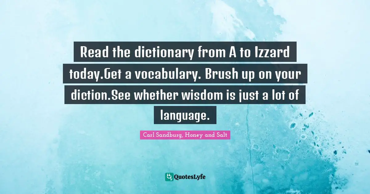 Read the dictionary from A to Izzard today.Get a vocabulary. Brush up on your diction.See whether wisdom is just a lot of language.