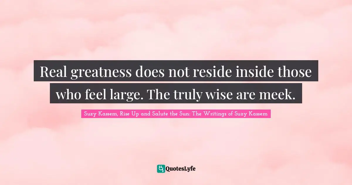 Real greatness does not reside inside those who feel large. The truly wise are meek.