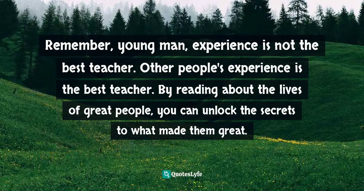 Remember, young man, experience is not the best teacher. Other people's experience is the best teacher. By reading about the lives of great people, you can unlock the secrets to what made them great.