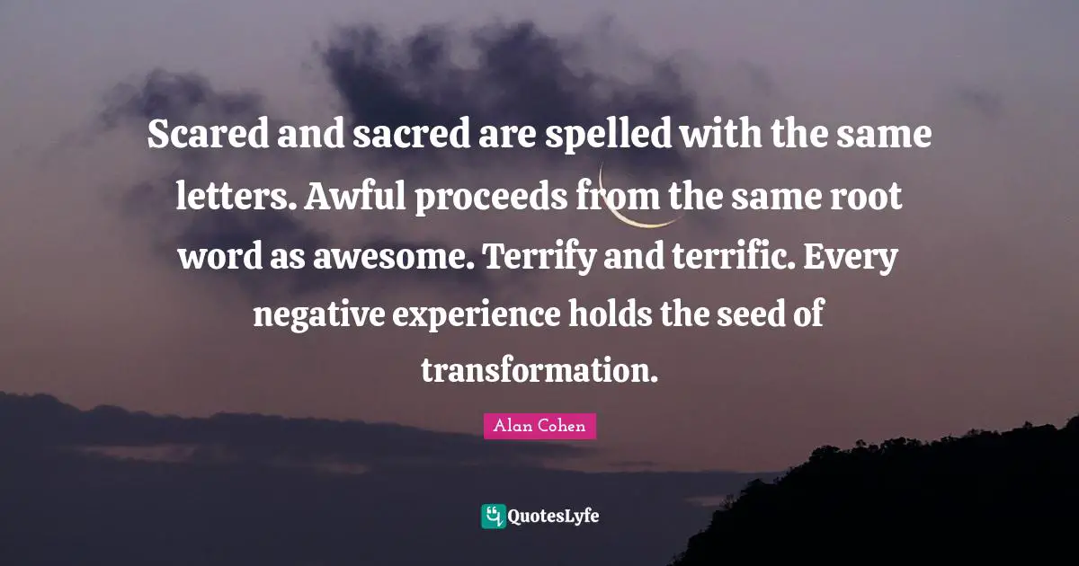 Scared and sacred are spelled with the same letters. Awful proceeds from the same root word as awesome. Terrify and terrific. Every negative experience holds the seed of transformation.