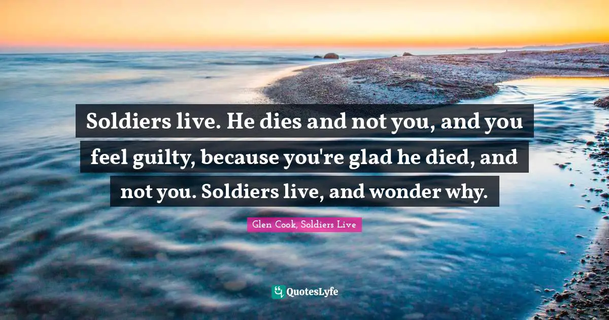 Soldiers live. He dies and not you, and you feel guilty, because you're glad he died, and not you. Soldiers live, and wonder why.