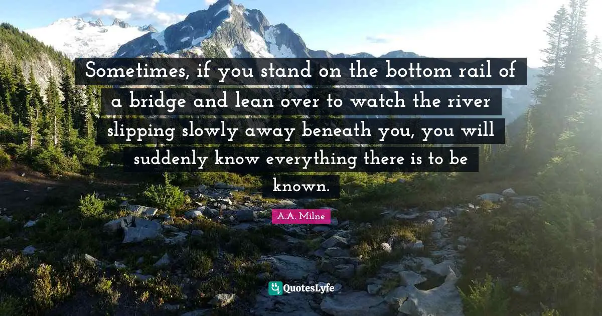 Sometimes, if you stand on the bottom rail of a bridge and lean over to watch the river slipping slowly away beneath you, you will suddenly know everything there is to be known.