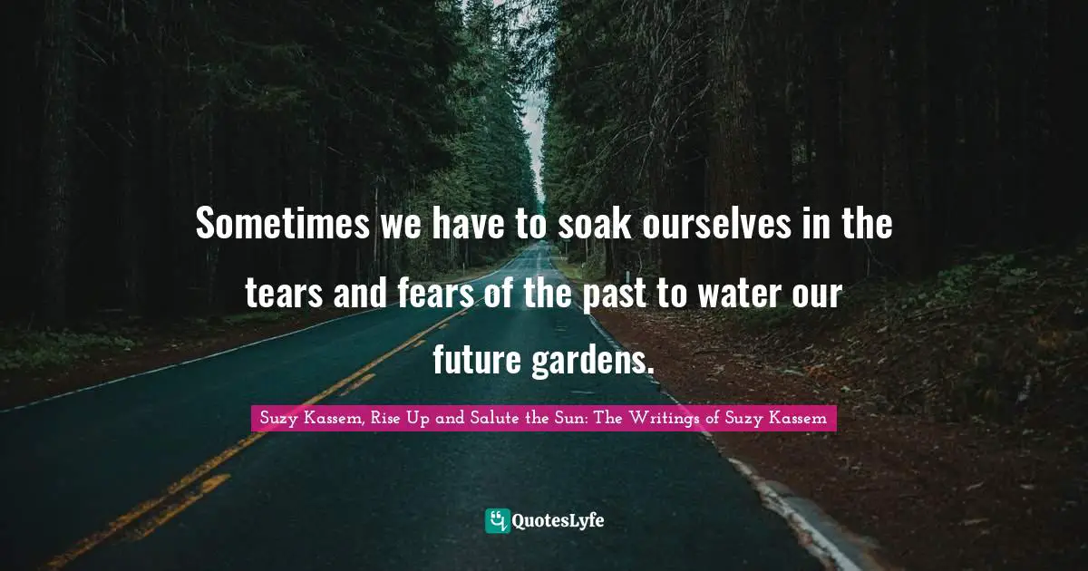 Fears Quotes: "Sometimes we have to soak ourselves in the tears and fears of the past to water our future gardens."