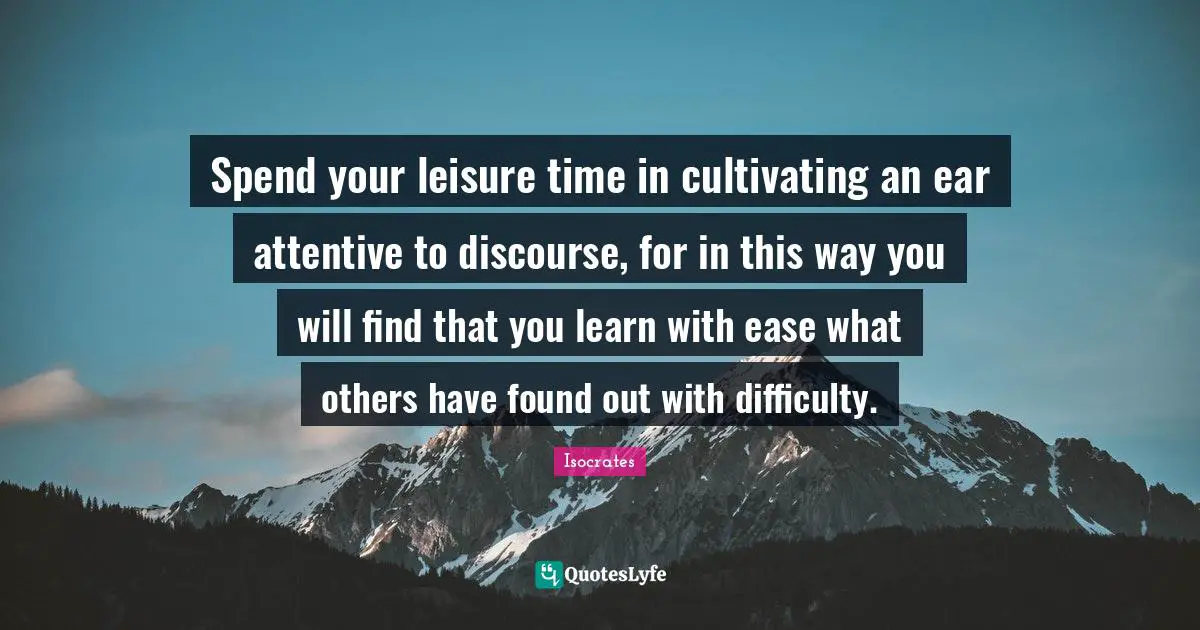 Isocrates Quotes: Spend your leisure time in cultivating an ear attentive to discourse, for in this way you will find that you learn with ease what others have found out with difficulty.