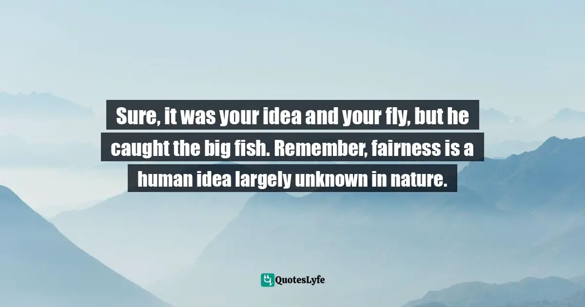 Sure, it was your idea and your fly, but he caught the big fish. Remember, fairness is a human idea largely unknown in nature.