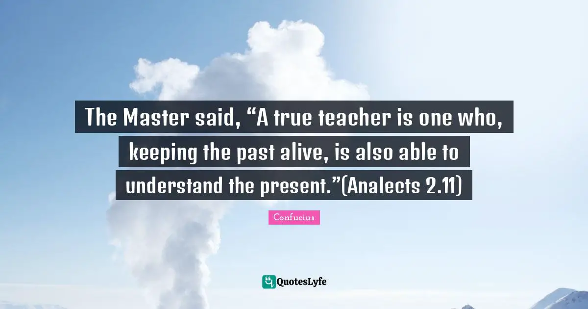 The Master said, “A true teacher is one who, keeping the past alive, is also able to understand the present.”(Analects 2.11)