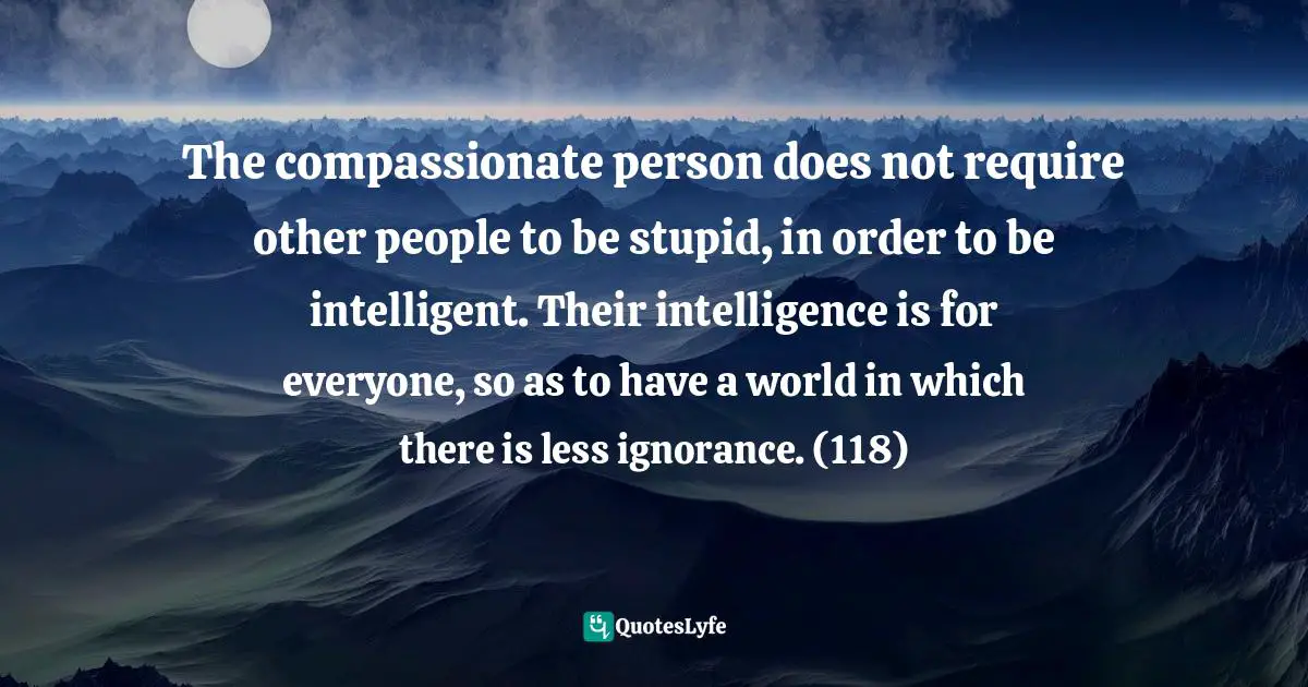The compassionate person does not require other people to be stupid, in order to be intelligent. Their intelligence is for everyone, so as to have a world in which there is less ignorance. (118)