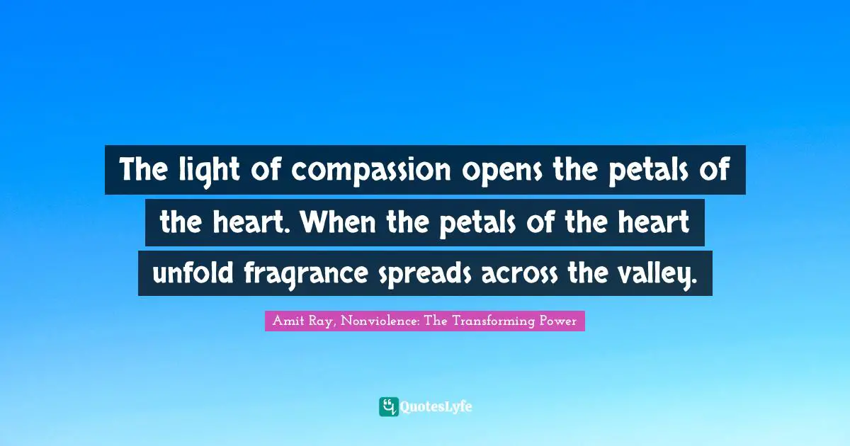 The light of compassion opens the petals of the heart. When the petals of the heart unfold fragrance spreads across the valley.