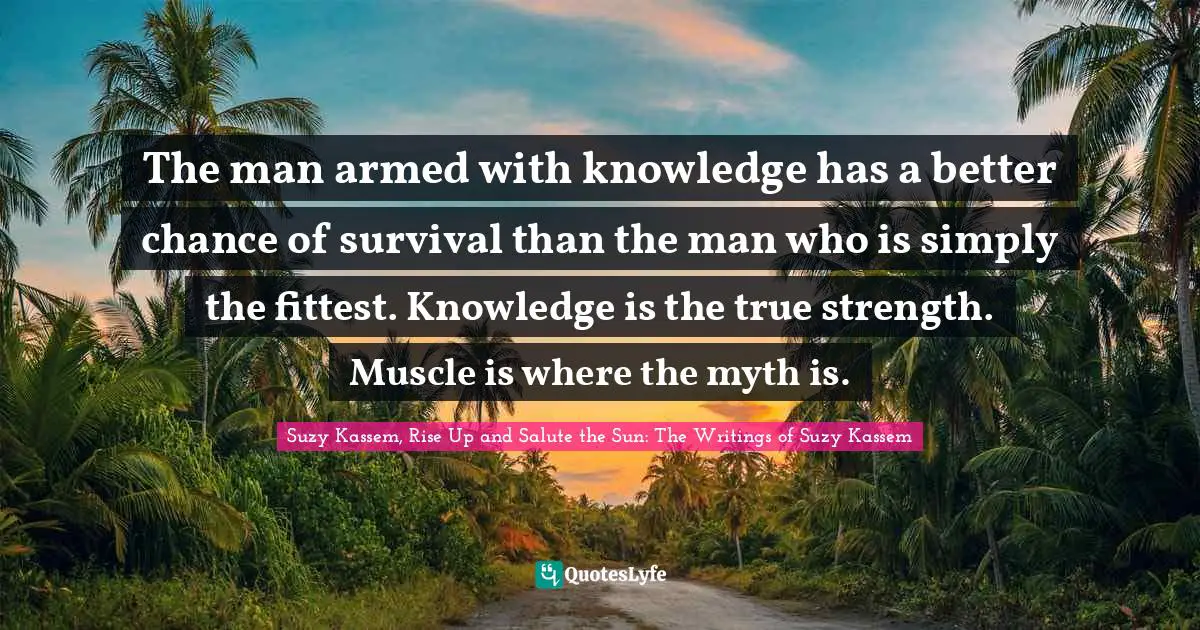 Suzy Kassem Quotes: "The man armed with knowledge has a better chance of survival than the man who is simply the fittest. Knowledge is the true strength. Muscle is where the myth is."