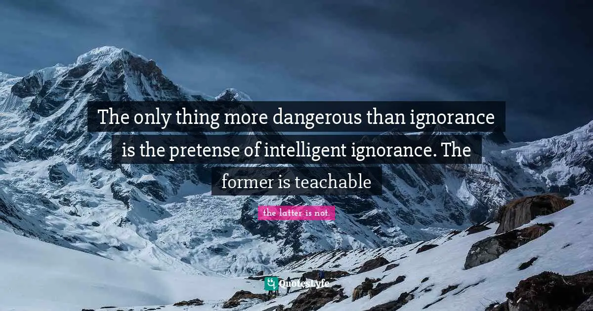 The only thing more dangerous than ignorance is the pretense of intelligent ignorance. The former is teachable