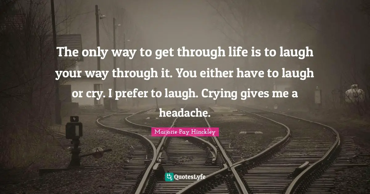 The only way to get through life is to laugh your way through it. You either have to laugh or cry. I prefer to laugh. Crying gives me a headache.