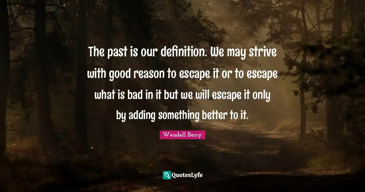 The past is our definition. We may strive with good reason to escape it or to escape what is bad in it but we will escape it only by adding something better to it.