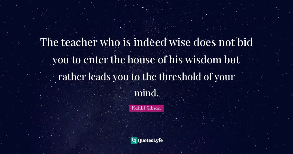 Kahlil Gibran Quotes: "The teacher who is indeed wise does not bid you to enter the house of his wisdom but rather leads you to the threshold of your mind."