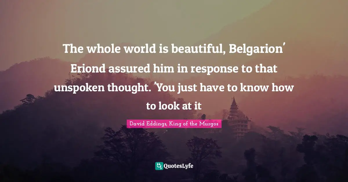 Life Philosophy Quotes: "The whole world is beautiful, Belgarion' Eriond assured him in response to that unspoken thought. 'You just have to know how to look at it"