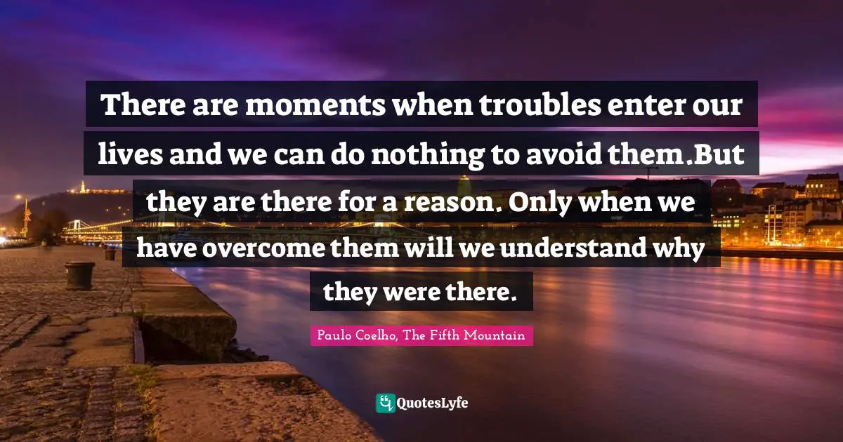 There are moments when troubles enter our lives and we can do nothing to avoid them.But they are there for a reason. Only when we have overcome them will we understand why they were there.