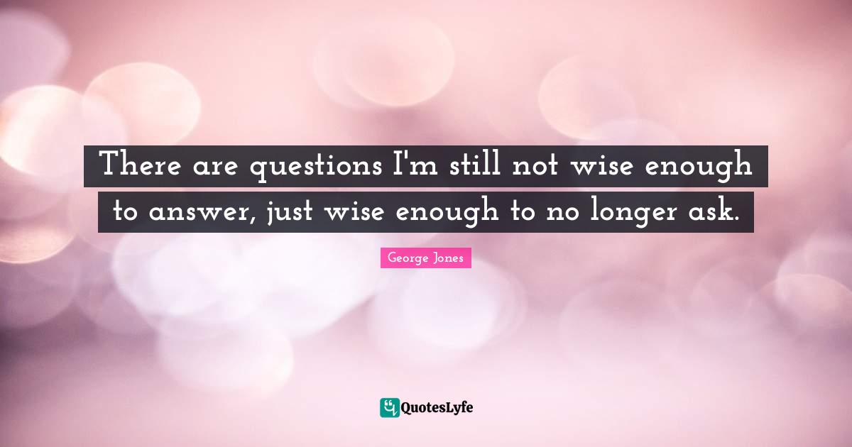 There are questions I'm still not wise enough to answer, just wise enough to no longer ask.