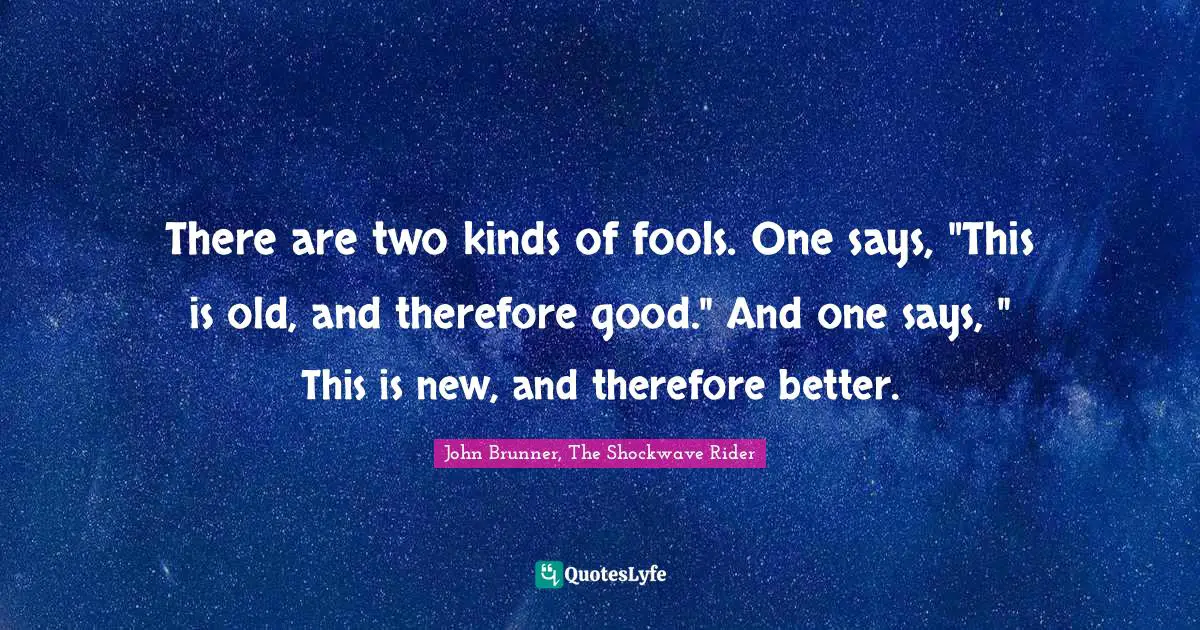 There are two kinds of fools. One says, "This is old, and therefore good." And one says, " This is new, and therefore better.