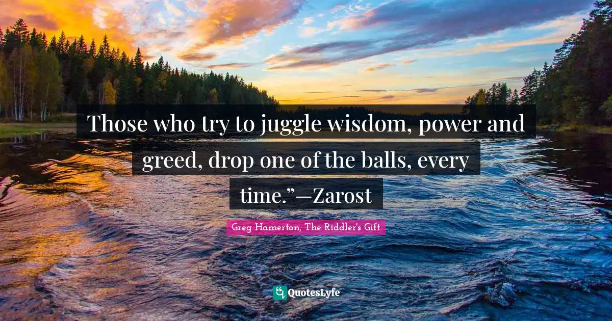 Those who try to juggle wisdom, power and greed, drop one of the balls, every time.”—Zarost